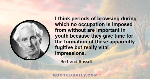 I think periods of browsing during which no occupation is imposed from without are important in youth because they give time for the formation of these apparently fugitive but really vital impressions.