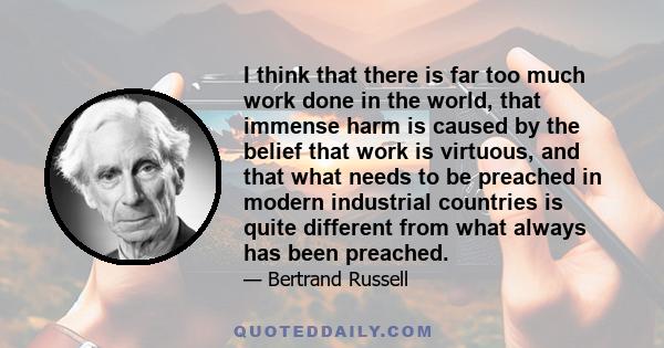 I think that there is far too much work done in the world, that immense harm is caused by the belief that work is virtuous, and that what needs to be preached in modern industrial countries is quite different from what