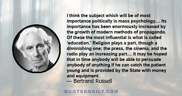 I think the subject which will be of most importance politically is mass psychology.... Its importance has been enormously increased by the growth of modern methods of propaganda. Of these the most influential is what