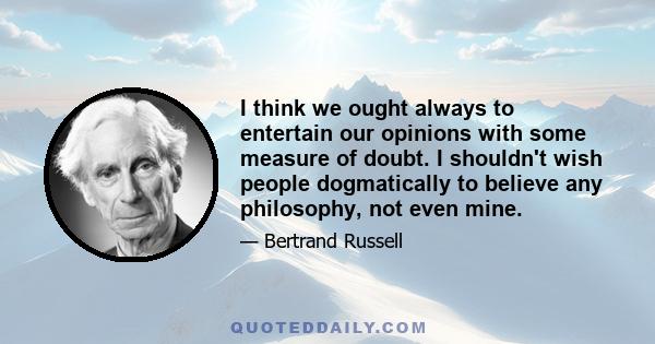 I think we ought always to entertain our opinions with some measure of doubt. I shouldn't wish people dogmatically to believe any philosophy, not even mine.