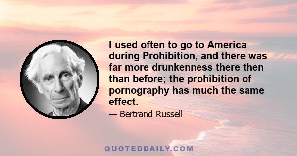 I used often to go to America during Prohibition, and there was far more drunkenness there then than before; the prohibition of pornography has much the same effect.