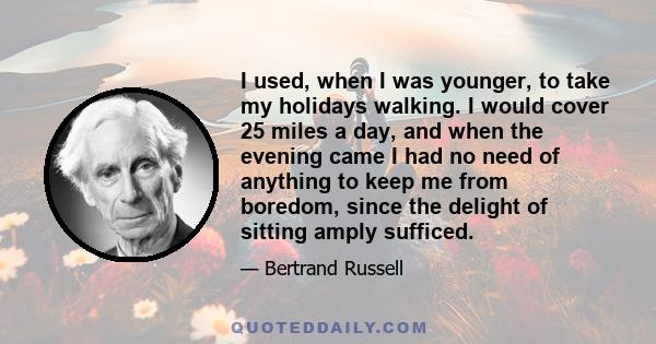 I used, when I was younger, to take my holidays walking. I would cover 25 miles a day, and when the evening came I had no need of anything to keep me from boredom, since the delight of sitting amply sufficed.