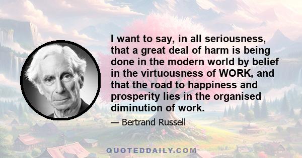 I want to say, in all seriousness, that a great deal of harm is being done in the modern world by belief in the virtuousness of WORK, and that the road to happiness and prosperity lies in the organised diminution of