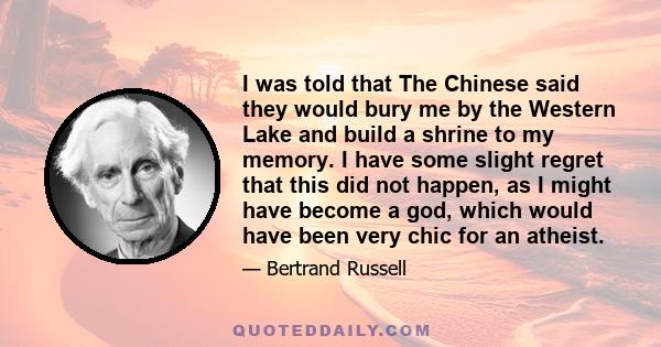 I was told that The Chinese said they would bury me by the Western Lake and build a shrine to my memory. I have some slight regret that this did not happen, as I might have become a god, which would have been very chic