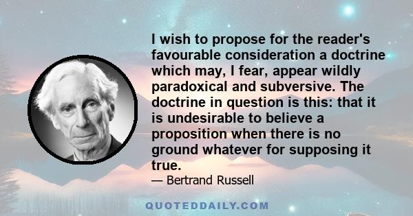 I wish to propose for the reader's favourable consideration a doctrine which may, I fear, appear wildly paradoxical and subversive. The doctrine in question is this: that it is undesirable to believe a proposition when