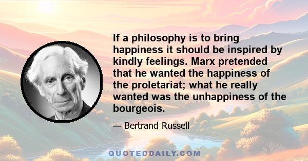 If a philosophy is to bring happiness it should be inspired by kindly feelings. Marx pretended that he wanted the happiness of the proletariat; what he really wanted was the unhappiness of the bourgeois.