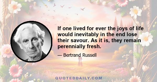 If one lived for ever the joys of life would inevitably in the end lose their savour. As it is, they remain perennially fresh.