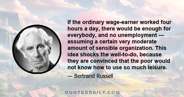 If the ordinary wage-earner worked four hours a day, there would be enough for everybody, and no unemployment — assuming a certain very moderate amount of sensible organization. This idea shocks the well-to-do, because