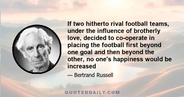 If two hitherto rival football teams, under the influence of brotherly love, decided to co-operate in placing the football first beyond one goal and then beyond the other, no one's happiness would be increased