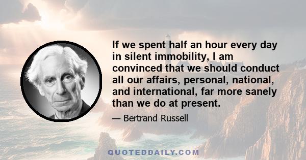 If we spent half an hour every day in silent immobility, I am convinced that we should conduct all our affairs, personal, national, and international, far more sanely than we do at present.