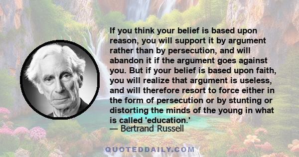 If you think your belief is based upon reason, you will support it by argument rather than by persecution, and will abandon it if the argument goes against you. But if your belief is based upon faith, you will realize