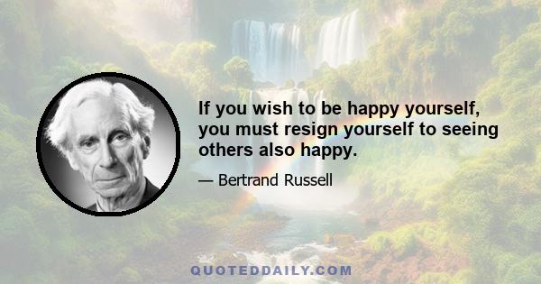 If you wish to be happy yourself, you must resign yourself to seeing others also happy.