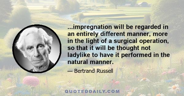 ...impregnation will be regarded in an entirely different manner, more in the light of a surgical operation, so that it will be thought not ladylike to have it performed in the natural manner.