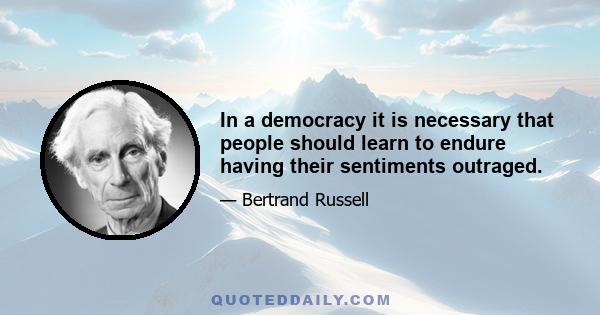 In a democracy it is necessary that people should learn to endure having their sentiments outraged.