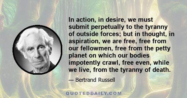 In action, in desire, we must submit perpetually to the tyranny of outside forces; but in thought, in aspiration, we are free, free from our fellowmen, free from the petty planet on which our bodies impotently crawl,