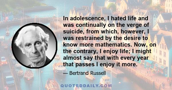 In adolescence, I hated life and was continually on the verge of suicide, from which, however, I was restrained by the desire to know more mathematics. Now, on the contrary, I enjoy life; I might almost say that with