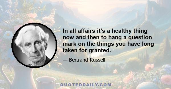 In all affairs it's a healthy thing now and then to hang a question mark on the things you have long taken for granted.