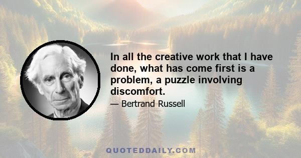 In all the creative work that I have done, what has come first is a problem, a puzzle involving discomfort.