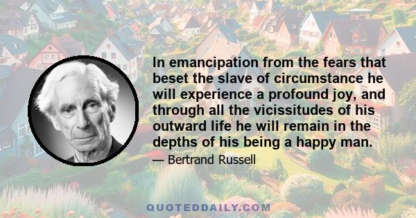 In emancipation from the fears that beset the slave of circumstance he will experience a profound joy, and through all the vicissitudes of his outward life he will remain in the depths of his being a happy man.