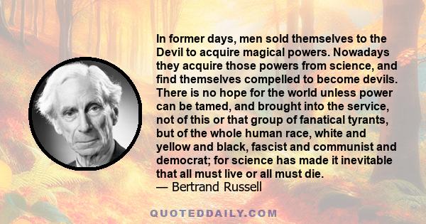 In former days, men sold themselves to the Devil to acquire magical powers. Nowadays they acquire those powers from science, and find themselves compelled to become devils. There is no hope for the world unless power