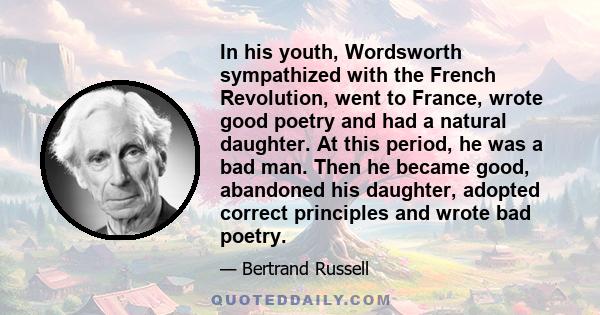 In his youth, Wordsworth sympathized with the French Revolution, went to France, wrote good poetry and had a natural daughter. At this period, he was a bad man. Then he became good, abandoned his daughter, adopted