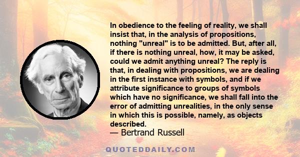 In obedience to the feeling of reality, we shall insist that, in the analysis of propositions, nothing unreal is to be admitted. But, after all, if there is nothing unreal, how, it may be asked, could we admit anything