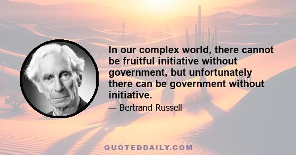 In our complex world, there cannot be fruitful initiative without government, but unfortunately there can be government without initiative.