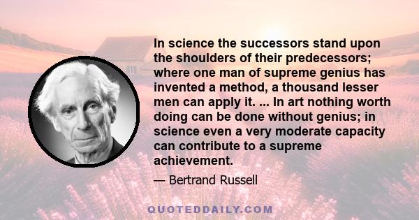 In science the successors stand upon the shoulders of their predecessors; where one man of supreme genius has invented a method, a thousand lesser men can apply it. ... In art nothing worth doing can be done without