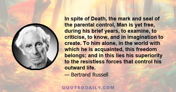 In spite of Death, the mark and seal of the parental control, Man is yet free, during his brief years, to examine, to criticise, to know, and in imagination to create. To him alone, in the world with which he is