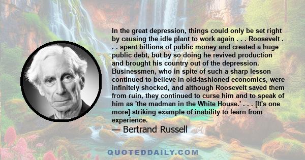 In the great depression, things could only be set right by causing the idle plant to work again . . . Roosevelt . . . spent billions of public money and created a huge public debt, but by so doing he revived production