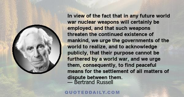 In view of the fact that in any future world war nuclear weapons will certainly be employed, and that such weapons threaten the continued existence of mankind, we urge the governments of the world to realize, and to