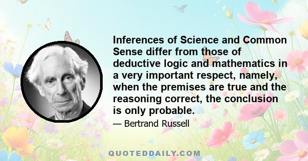 Inferences of Science and Common Sense differ from those of deductive logic and mathematics in a very important respect, namely, when the premises are true and the reasoning correct, the conclusion is only probable.