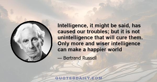 Intelligence, it might be said, has caused our troubles; but it is not unintelligence that will cure them. Only more and wiser intelligence can make a happier world