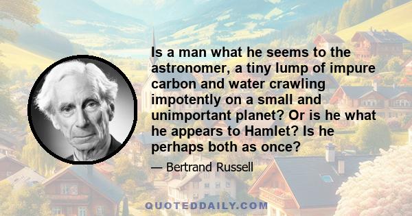 Is a man what he seems to the astronomer, a tiny lump of impure carbon and water crawling impotently on a small and unimportant planet? Or is he what he appears to Hamlet? Is he perhaps both as once?