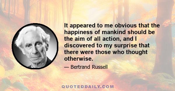 It appeared to me obvious that the happiness of mankind should be the aim of all action, and I discovered to my surprise that there were those who thought otherwise.