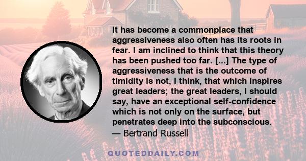 It has become a commonplace that aggressiveness also often has its roots in fear. I am inclined to think that this theory has been pushed too far. [...] The type of aggressiveness that is the outcome of timidity is not, 