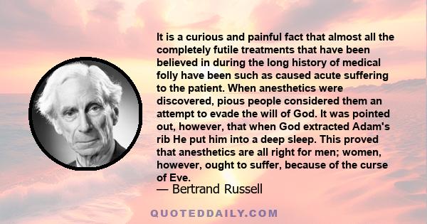 It is a curious and painful fact that almost all the completely futile treatments that have been believed in during the long history of medical folly have been such as caused acute suffering to the patient. When