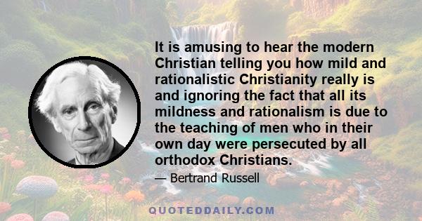 It is amusing to hear the modern Christian telling you how mild and rationalistic Christianity really is and ignoring the fact that all its mildness and rationalism is due to the teaching of men who in their own day