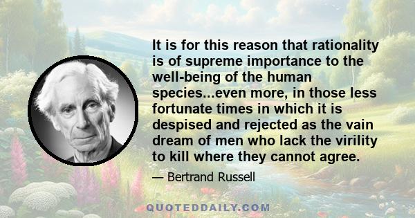 It is for this reason that rationality is of supreme importance to the well-being of the human species...even more, in those less fortunate times in which it is despised and rejected as the vain dream of men who lack