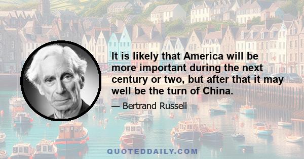 It is likely that America will be more important during the next century or two, but after that it may well be the turn of China.