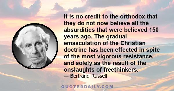 It is no credit to the orthodox that they do not now believe all the absurdities that were believed 150 years ago. The gradual emasculation of the Christian doctrine has been effected in spite of the most vigorous