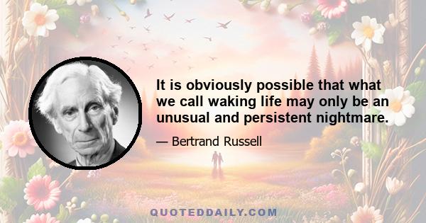 It is obviously possible that what we call waking life may only be an unusual and persistent nightmare.