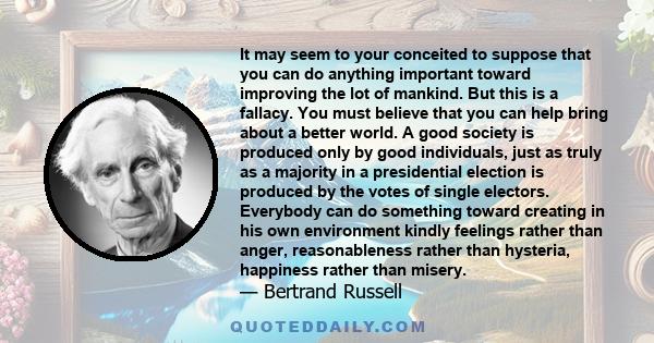 It may seem to your conceited to suppose that you can do anything important toward improving the lot of mankind. But this is a fallacy. You must believe that you can help bring about a better world. A good society is