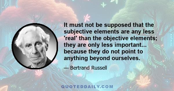 It must not be supposed that the subjective elements are any less 'real' than the objective elements; they are only less important... because they do not point to anything beyond ourselves.