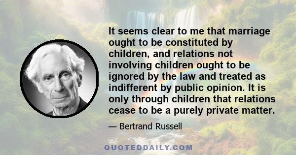 It seems clear to me that marriage ought to be constituted by children, and relations not involving children ought to be ignored by the law and treated as indifferent by public opinion. It is only through children that