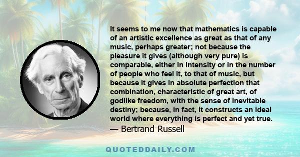 It seems to me now that mathematics is capable of an artistic excellence as great as that of any music, perhaps greater; not because the pleasure it gives (although very pure) is comparable, either in intensity or in