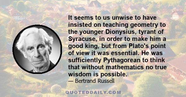 It seems to us unwise to have insisted on teaching geometry to the younger Dionysius, tyrant of Syracuse, in order to make him a good king, but from Plato's point of view it was essential. He was sufficiently