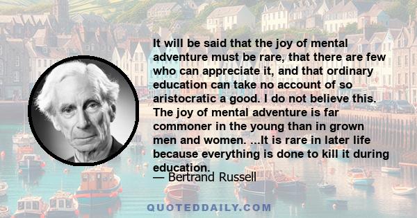 It will be said that the joy of mental adventure must be rare, that there are few who can appreciate it, and that ordinary education can take no account of so aristocratic a good. I do not believe this. The joy of