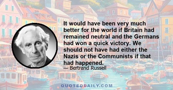 It would have been very much better for the world if Britain had remained neutral and the Germans had won a quick victory. We should not have had either the Nazis or the Communists if that had happened.