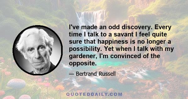 I've made an odd discovery. Every time I talk to a savant I feel quite sure that happiness is no longer a possibility. Yet when I talk with my gardener, I'm convinced of the opposite.